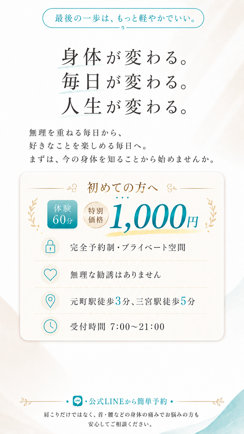 最後の一歩は、もっと軽やかでいい。身体が変わる。毎日が変わる。人生が変わる。初めての方へ 体験60分 特別価格1,000円（税込） 完全予約制・プライベート空間 無理な勧誘はありません 元町駅徒歩3分、三宮駅徒歩5分 受付時間7:00〜21:00 公式LINEから簡単予約