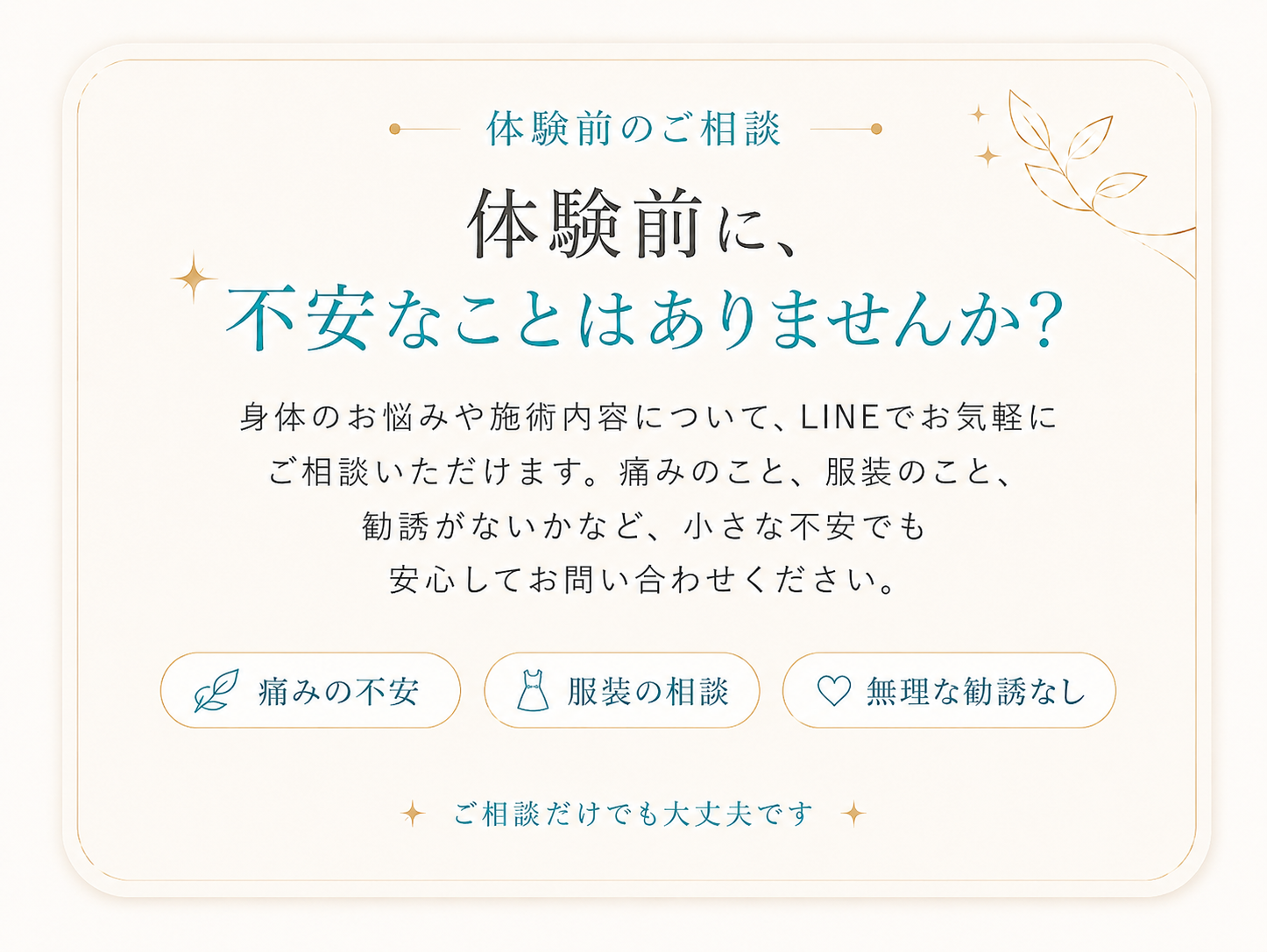 体験前のご相談 体験前に、不安なことはありませんか？ 身体のお悩みや施術内容について、LINEでお気軽にご相談いただけます。痛みのこと、服装のこと、勧誘がないかなど、小さな不安でも安心してお問い合わせください。痛みの不安 服装の相談 無理な勧誘なし ご相談だけでも大丈夫です