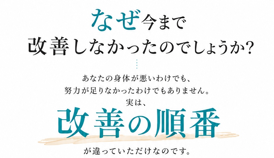なぜ今まで改善しなかったのでしょうか？あなたの身体が悪いわけでも、努力が足りなかったわけでもありません。実は、改善の順番が違っていただけなのです。