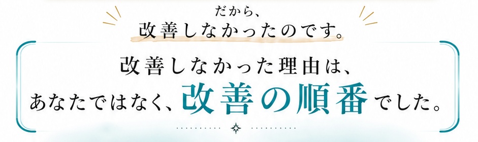 だから、改善しなかったのです。改善しなかった理由は、あなたではなく、改善の順番でした。