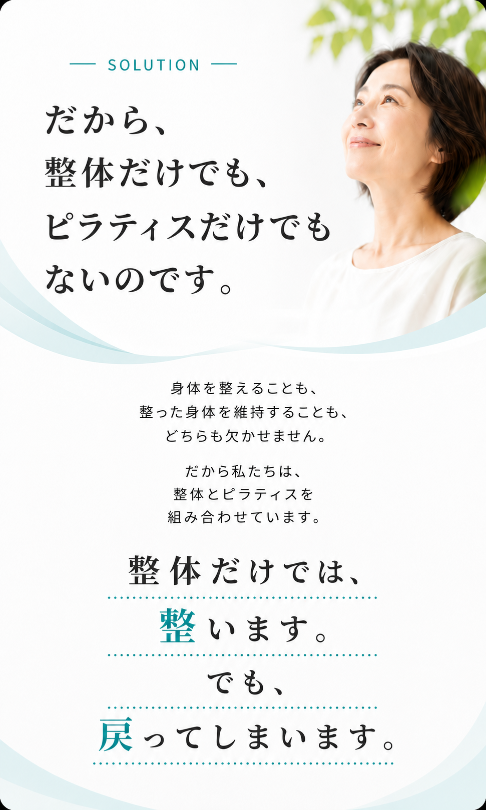 SOLUTION：だから、整体だけでも、ピラティスだけでもないのです。身体を整えることも、整った身体を維持することも、どちらも欠かせません。だから私たちは、整体とピラティスを組み合わせています。整体だけでは、整います。でも、戻ってしまいます。