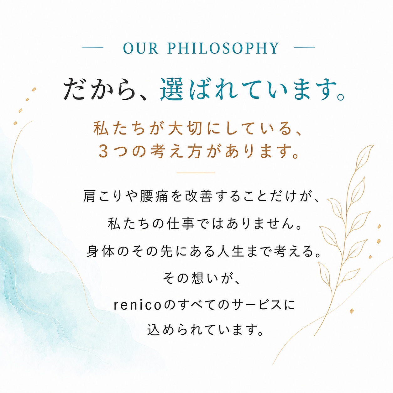OUR PHILOSOPHY だから、選ばれています。私たちが大切にしている、3つの考え方があります。肩こりや腰痛を改善することだけが、私たちの仕事ではありません。身体のその先にある人生まで考える。その想いが、renicoのすべてのサービスに込められています。