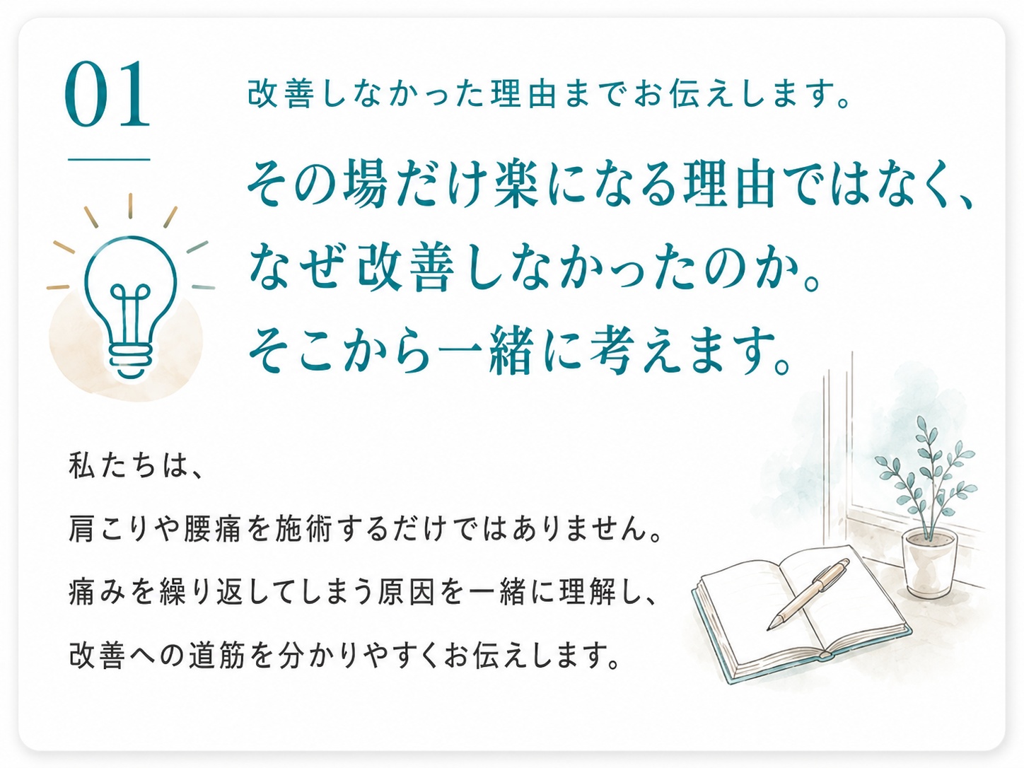01 改善しなかった理由までお伝えします。その場だけ楽になる理由ではなく、なぜ改善しなかったのか。そこから一緒に考えます。私たちは、肩こりや腰痛を施術するだけではありません。痛みを繰り返してしまう原因を一緒に理解し、改善への道筋を分かりやすくお伝えします。