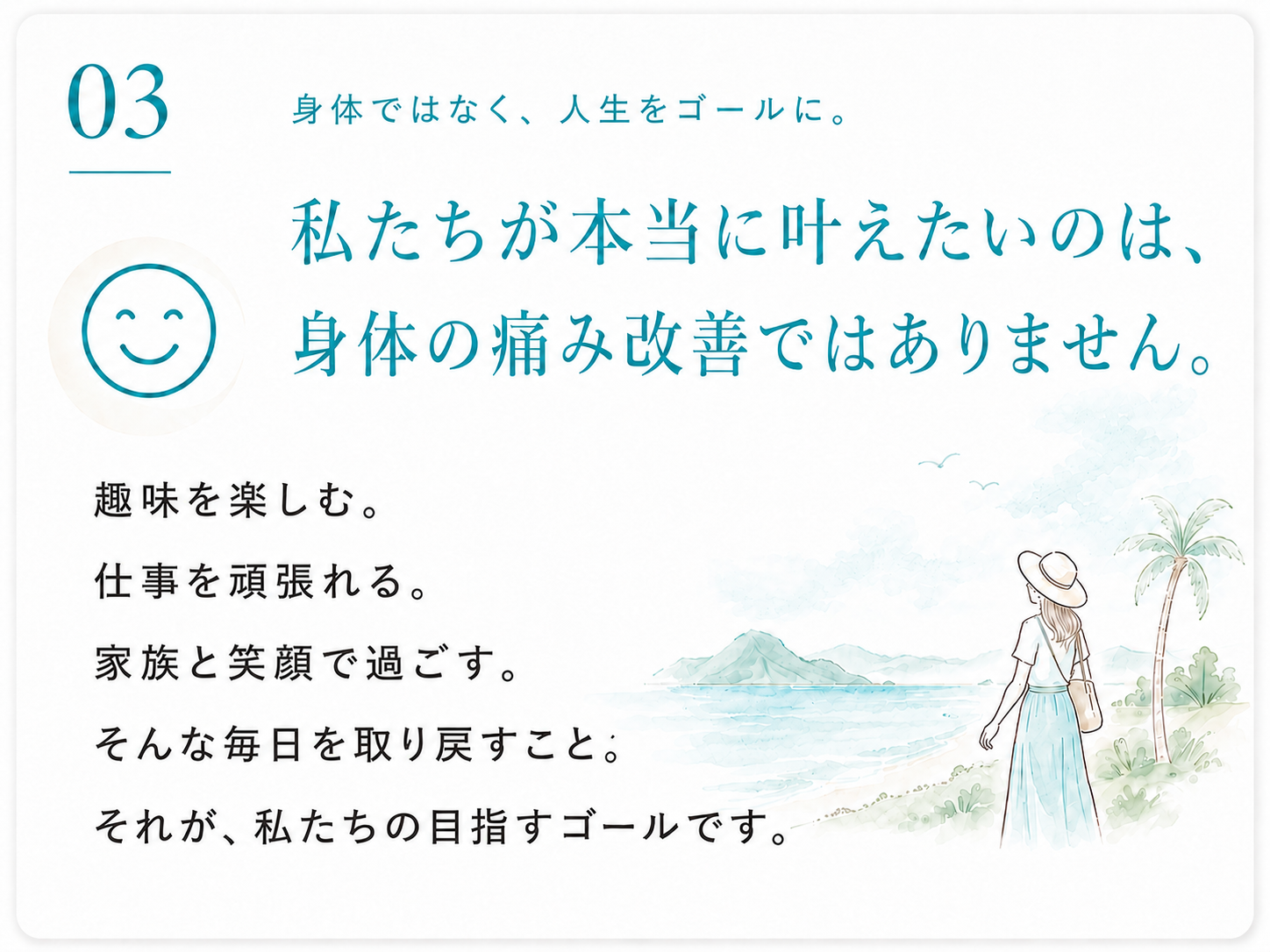 03 身体ではなく、人生をゴールに。私たちが本当に叶えたいのは、身体の痛み改善ではありません。趣味を楽しむ。仕事を頑張れる。家族と笑顔で過ごす。そんな毎日を取り戻すこと。それが、私たちの目指すゴールです。