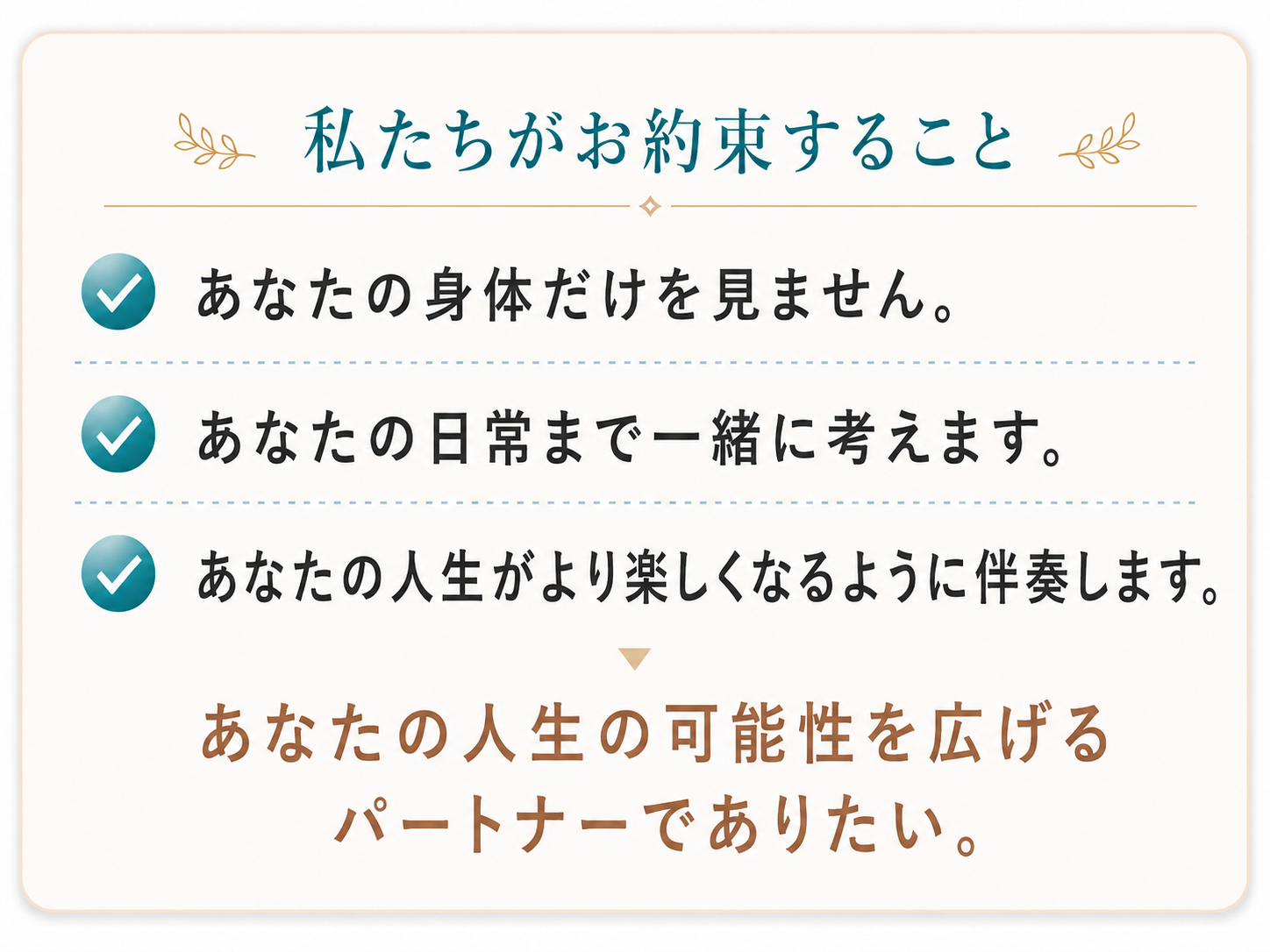 私たちがお約束すること：あなたの身体だけを見ません。あなたの日常まで一緒に考えます。あなたの人生がもっと楽しくなるよう伴走します。あなたの人生の可能性を広げるパートナーでありたい。